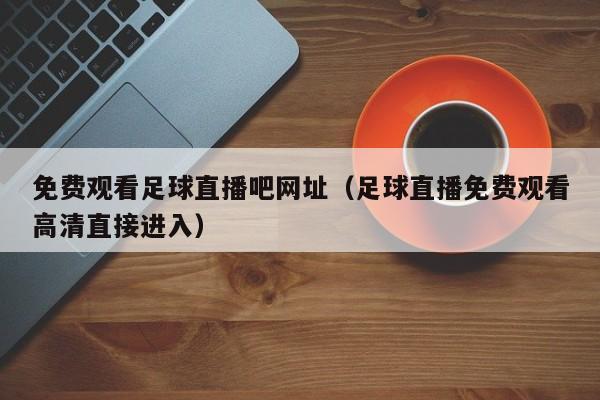 免费观看足球直播吧网址(足球直播免费观看高清直接进入)