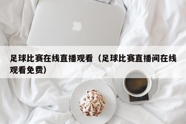 足球比赛在线直播观看(足球比赛直播间在线观看免费)